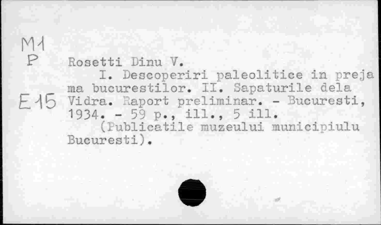 ﻿ж
? Rosetti Dinu V.
I. Descoperiri paleolitice in preja ma bucurestiïor. II. Sapaturile delà E-15 Vidra. Raport preliminar. - Bucuresti, 1934. - 59 p.,' ill., 5 ill.
(Publicatile muzeului municipiulu Bucuresti).